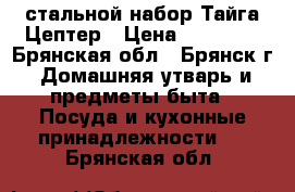 стальной набор Тайга Цептер › Цена ­ 78 400 - Брянская обл., Брянск г. Домашняя утварь и предметы быта » Посуда и кухонные принадлежности   . Брянская обл.